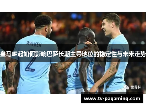 皇马崛起如何影响巴萨长期主导地位的稳定性与未来走势