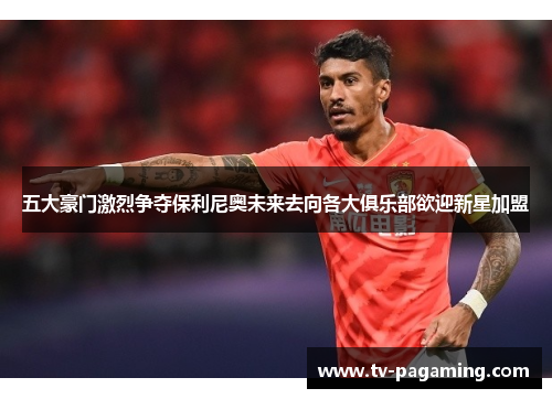 五大豪门激烈争夺保利尼奥未来去向各大俱乐部欲迎新星加盟