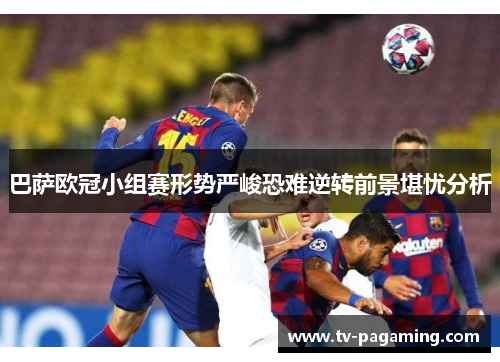 巴萨欧冠小组赛形势严峻恐难逆转前景堪忧分析