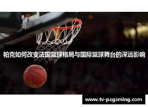 帕克如何改变法国篮球格局与国际篮球舞台的深远影响