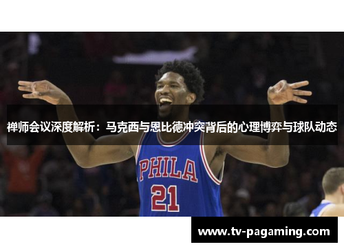 禅师会议深度解析：马克西与恩比德冲突背后的心理博弈与球队动态