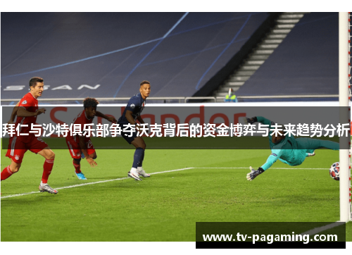 拜仁与沙特俱乐部争夺沃克背后的资金博弈与未来趋势分析
