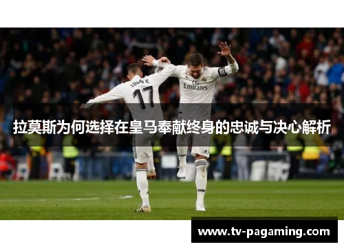 拉莫斯为何选择在皇马奉献终身的忠诚与决心解析