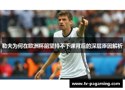 勒夫为何在欧洲杯前坚持不下课背后的深层原因解析
