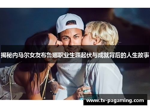 揭秘内马尔女友布鲁娜职业生涯起伏与成就背后的人生故事