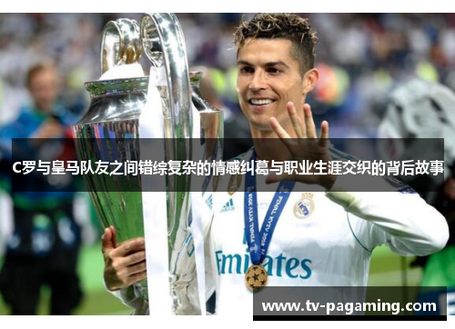 C罗与皇马队友之间错综复杂的情感纠葛与职业生涯交织的背后故事