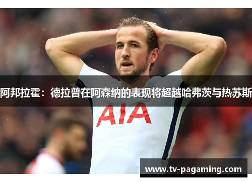 阿邦拉霍：德拉普在阿森纳的表现将超越哈弗茨与热苏斯