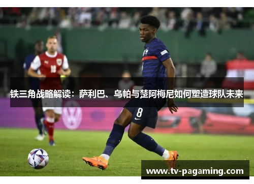 铁三角战略解读：萨利巴、乌帕与楚阿梅尼如何塑造球队未来