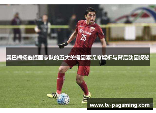 奥巴梅扬选择国家队的五大关键因素深度解析与背后动因探秘