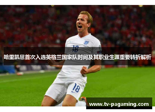 哈里凯恩首次入选英格兰国家队时间及其职业生涯重要转折解析