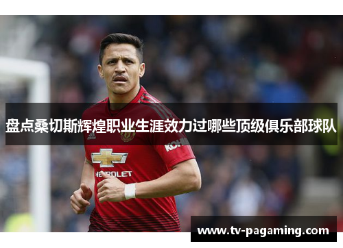 盘点桑切斯辉煌职业生涯效力过哪些顶级俱乐部球队 盘点桑切斯辉煌职业生涯效力过哪些顶级俱乐部球队