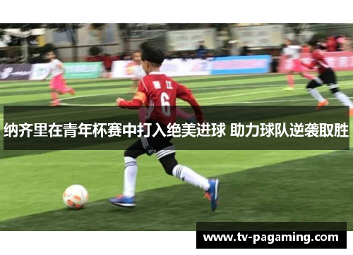 纳齐里在青年杯赛中打入绝美进球 助力球队逆袭取胜