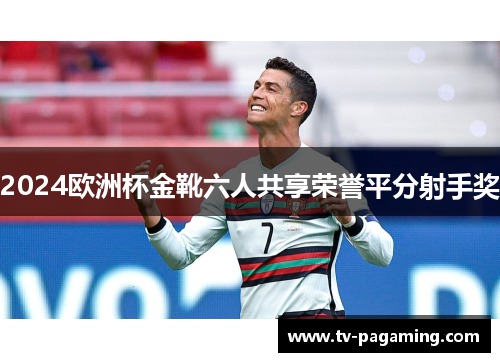 2024欧洲杯金靴六人共享荣誉平分射手奖 2024欧洲杯金靴六人共享荣誉平分射手奖