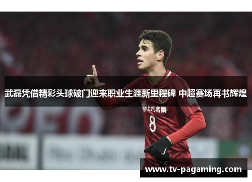 武磊凭借精彩头球破门迎来职业生涯新里程碑 中超赛场再书辉煌 武磊凭借精彩头球破门迎来职业生涯新里程碑 中超赛场再书辉煌