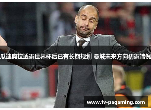 瓜迪奥拉透露世界杯后已有长期规划 曼城未来方向初露端倪 瓜迪奥拉透露世界杯后已有长期规划 曼城未来方向初露端倪