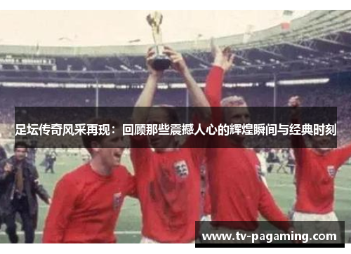足坛传奇风采再现：回顾那些震撼人心的辉煌瞬间与经典时刻