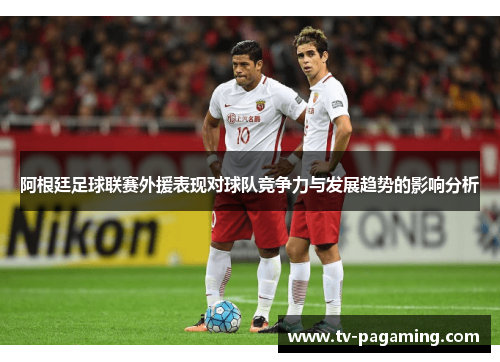 阿根廷足球联赛外援表现对球队竞争力与发展趋势的影响分析