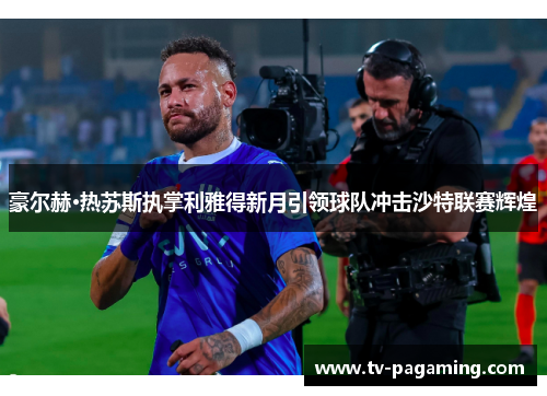 豪尔赫·热苏斯执掌利雅得新月引领球队冲击沙特联赛辉煌 豪尔赫·热苏斯执掌利雅得新月引领球队冲击沙特联赛辉煌