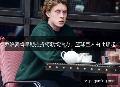 乔治麦肯早期挫折铸就统治力,篮球巨人由此崛起 乔治麦肯早期挫折铸就统治力,篮球巨人由此崛起